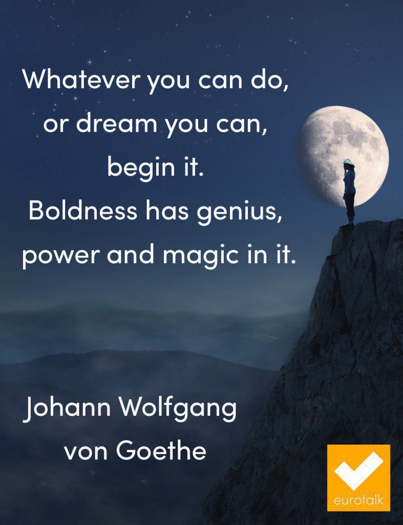 "Whatever you can do, or dream you can, begin it. Boldness has genius, power and magic in it." Johann Wolfgang von Goethe