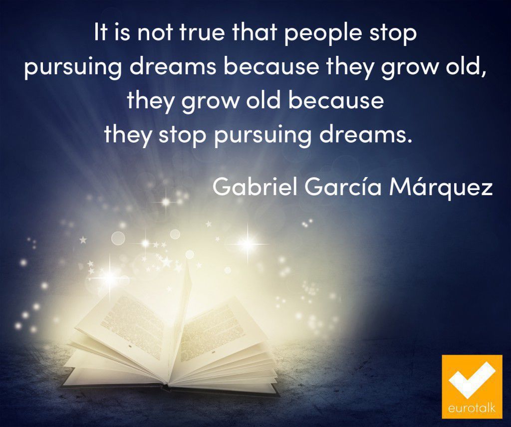 "It is not true that people stop pursuing dreams because they grow old, they grow old because they stop pursuing dreams." Gabriel Garcia Marquez