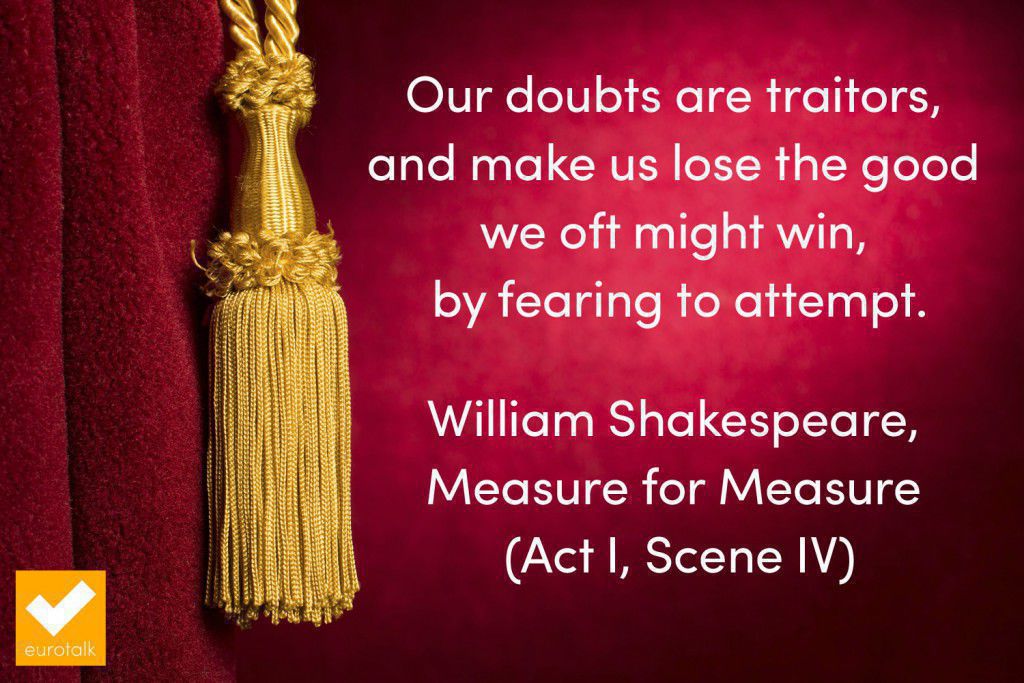 "Our doubts are traitors, and make us lose the good we oft might win, by fearing to attempt." Shakespeare