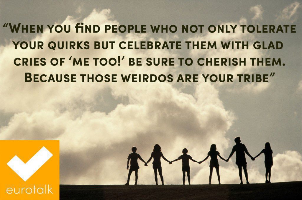 "When you find people who not only tolerate your quirks but celebrate them with glad cries of 'me too!' be sure to cherish them. Because those weirdos are your tribe."