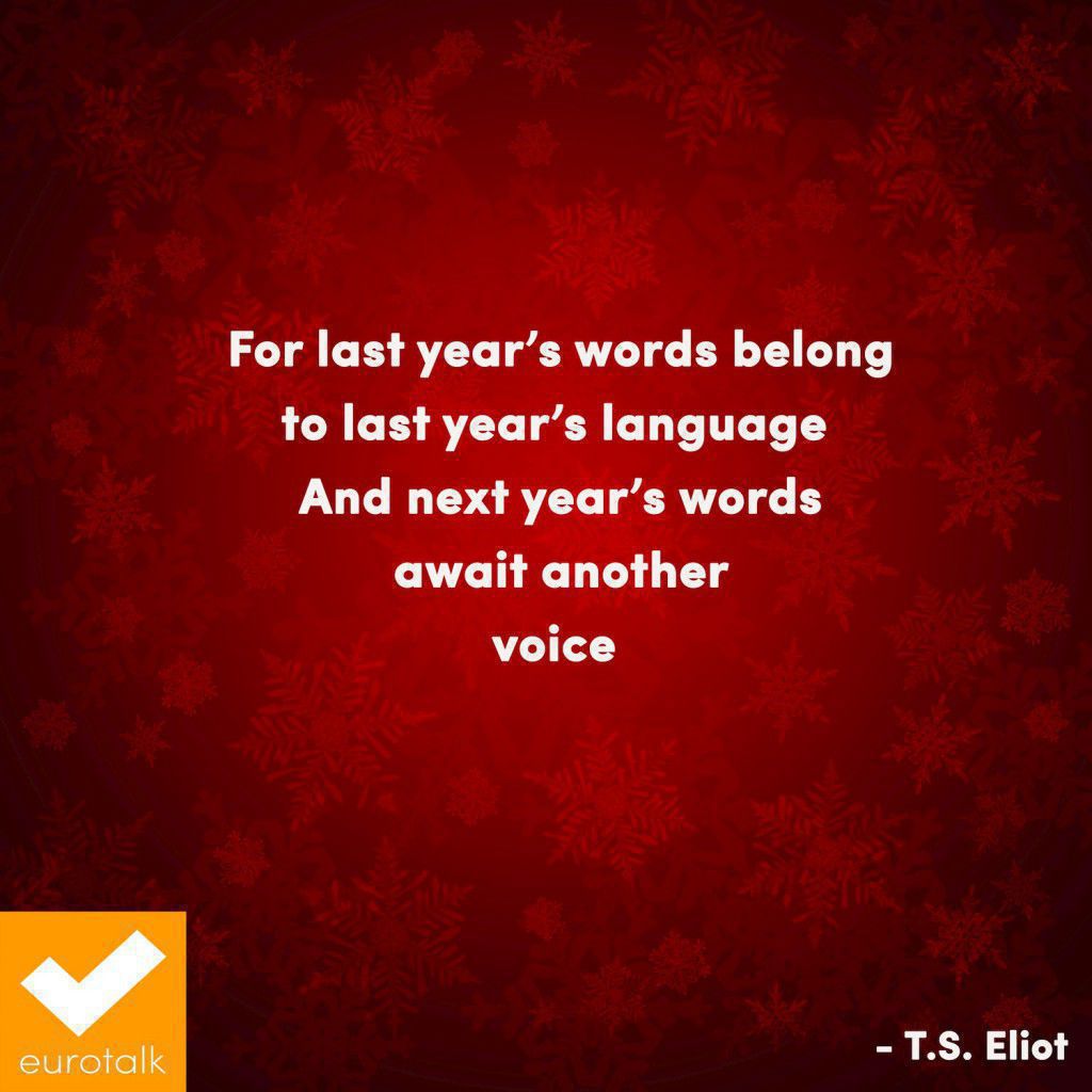 "For last year's words belong to last year's language, And next year's words await another voice." T.S. Eliot