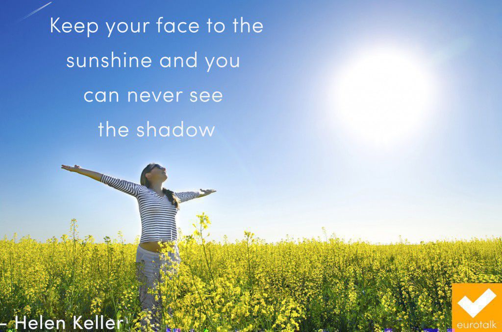 "Keep your face to the sunshine and you can never see the shadow." Helen Keller